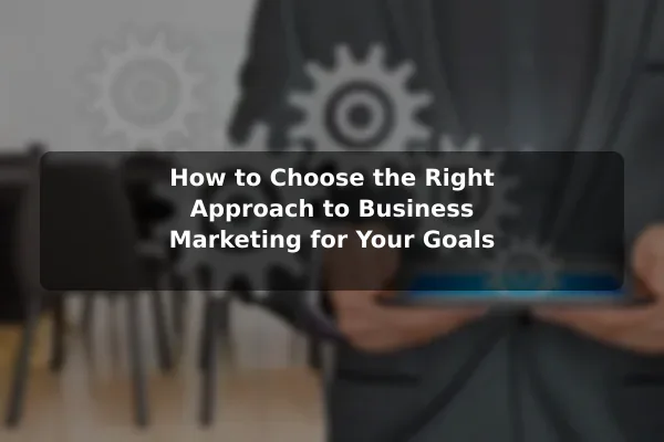 How to Choose the Right Approach to Business Marketing for Your Goals